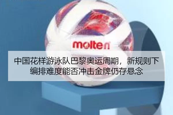 中国花样游泳队巴黎奥运周期，新规则下编排难度能否冲击金牌仍存悬念